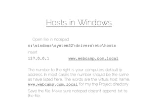Hosts in Windows
  Open ﬁle in notepad
c:windowssystem32driversetchosts
insert
127.0.0.1             www.webcamp.com.local

The number to the right is your computers default ip
address. In most cases the number should be the same
as have listed here. The words are the virtual host name.
www.webcamp.com.local for my the Project directory
Save the ﬁle. Make sure notepad doesn’t append .txt to
the ﬁle.
 