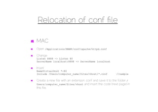 Relocation of conf ﬁle

MAC
Open /Applications/MAMP/conf/apache/httpd.conf

Change
Listen 8888 -> Listen 80
ServerName localhost:8888 -> ServerName localhost

Insert
NameVirtualHost *:80
Include /Users/computer_name/Sites/vhost/*.conf           //sample

Create a new ﬁle with an extension .conf and save it to the folder /
Users/computer_name/Sites/vhost and insert the code (next page) in
this ﬁle.
 