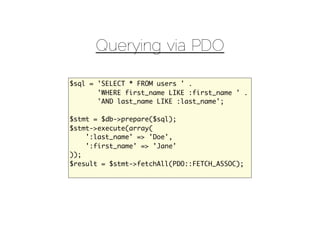 Querying via PDO

$sql = 'SELECT * FROM users ' .
       'WHERE first_name LIKE :first_name ' .
       'AND last_name LIKE :last_name';

$stmt = $db->prepare($sql);
$stmt->execute(array(
    ':last_name' => 'Doe',
    ':first_name' => 'Jane'
));
$result = $stmt->fetchAll(PDO::FETCH_ASSOC);
 