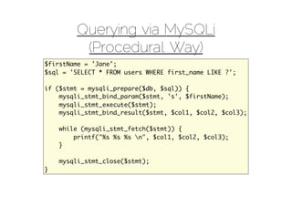 Querying via MySQLi
         (Procedural Way)
$firstName = 'Jane';
$sql = 'SELECT * FROM users WHERE first_name LIKE ?';

if ($stmt = mysqli_prepare($db, $sql)) {
    mysqli_stmt_bind_param($stmt, 's', $firstName);
    mysqli_stmt_execute($stmt);
    mysqli_stmt_bind_result($stmt, $col1, $col2, $col3);

    while (mysqli_stmt_fetch($stmt)) {
        printf("%s %s %s n", $col1, $col2, $col3);
    }

    mysqli_stmt_close($stmt);
}
 