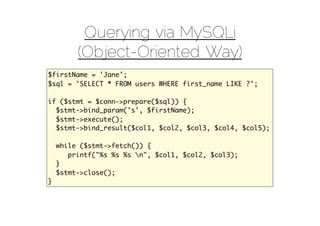 Querying via MySQLi
         (Object-Oriented Way)
$firstName = 'Jane';
$sql = 'SELECT * FROM users WHERE first_name LIKE ?';

if ($stmt = $conn->prepare($sql)) {
  $stmt->bind_param('s', $firstName);
  $stmt->execute();
  $stmt->bind_result($col1, $col2, $col3, $col4, $col5);

    while ($stmt->fetch()) {
       printf("%s %s %s n", $col1, $col2, $col3);
    }
    $stmt->close();
}
 