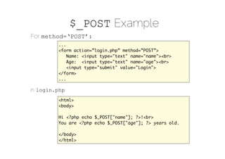 $_POST Example
For method=‘POST’:
          ...
          <form action=”login.php” method=”POST”>
              Name: <input type="text" name="name"><br>
              Age: <input type="text" name="age"><br>
              <input type="submit" value="Login">
          </form>
          ...

in login.php:
          <html>
          <body>

          Hi <?php echo $_POST["name"]; ?>!<br>
          You are <?php echo $_POST["age"]; ?> years old.

          </body>
          </html>
 