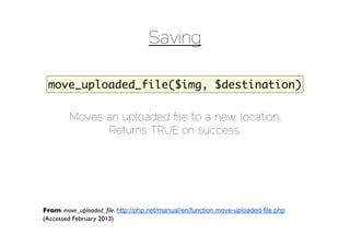 Saving

 move_uploaded_file($img, $destination)

        Moves an uploaded ﬁle to a new location.
              Returns TRUE on success.




From: move_uploaded_ﬁle. http://php.net/manual/en/function.move-uploaded-file.php
(Accessed February 2013)
 