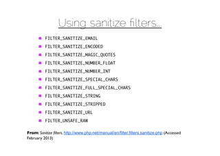 Using sanitize ﬁlters...
          FILTER_SANITIZE_EMAIL
          FILTER_SANITIZE_ENCODED
          FILTER_SANITIZE_MAGIC_QUOTES
          FILTER_SANITIZE_NUMBER_FLOAT
          FILTER_SANITIZE_NUMBER_INT
          FILTER_SANITIZE_SPECIAL_CHARS
          FILTER_SANITIZE_FULL_SPECIAL_CHARS
          FILTER_SANITIZE_STRING
          FILTER_SANITIZE_STRIPPED
          FILTER_SANITIZE_URL
          FILTER_UNSAFE_RAW

From: Sanitize ﬁlters. http://www.php.net/manual/en/filter.filters.sanitize.php (Accessed
February 2013)
 