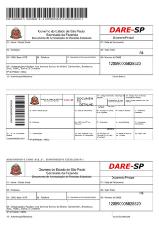 85810000000-5 19000185111-1 20590005828-9 52020120919-1
Governo do Estado de São Paulo
Secretaria da Fazenda
Documento de Arrecadação de Receitas Estaduais Documento Principal
01 - Nome / Razão Social 07 - Data de Vencimento
02 - Endereço 08 - Valor Total
R$
03 - CNPJ Base / CPF 04 - Telefone 05 - Quantidade de Documentos Detalhe 09 - Número do DARE
1
120590005828520
06 - Observações Pagável nos bancos Banco do Brasil, Santander, Bradesco,
Itaú, HSBC, Safra, e Citibank
Nº do Pedido 134302
10 - Autenticação Mecânica Via do Banco
Governo do Estado de São Paulo
Secretaria da Fazenda DARE-SP
DOCUMEN
TO
DETALHE
01 - Código de Receita - Descrição da 02 - Código Tipo de Serviço -
Receita Descrição do Serviço
Emolumentos - da Junta 200001 Certidão Específica com Teor
Comercial do Estado de Solicitado
370-0 São Paulo
15 - Nome / Razão Social 03 - Data de Vencimento 06 - Inscrição na Dívida 09 -Valor da Receita 12 - Acréscimo
ou Nº Etiqueta Financeiro
16 - Endereço 04 - CNPJ ou CPF ou 07 - Referência 10 - Juros de Mora 13 - Honorários
Renavam Advocatícios
08/2012
18 - Nº do Documento
Detalhe
120590005828520-0001
17 - Observações 05 - Insc. Estadual / Cód.
Município / Nº Declaração
Nº do Pedido 134302
08 - Nº AIIM / Nº 11 - Multa de Mora ou 14 - Valor Total
Controle / Nº do Parc. / por Infração
Nº da Notif.
85810000000-5 19000185111-1 20590005828-9 52020120919-1
Governo do Estado de São Paulo
Secretaria da Fazenda
Documento de Arrecadação de Receitas Estaduais Documento Principal
01 - Nome / Razão Social 07 - Data de Vencimento
02 - Endereço 08 - Valor Total
R$
03 - CNPJ Base / CPF 04 - Telefone 05 - Quantidade de Documentos Detalhe 09 - Número do DARE
1
120590005828520
06 - Observações Pagável nos bancos Banco do Brasil, Santander, Bradesco,
Itaú, HSBC, Safra, e Citibank
Nº do Pedido 134302
10 - Autenticação Mecânica Via do Contribuinte
 