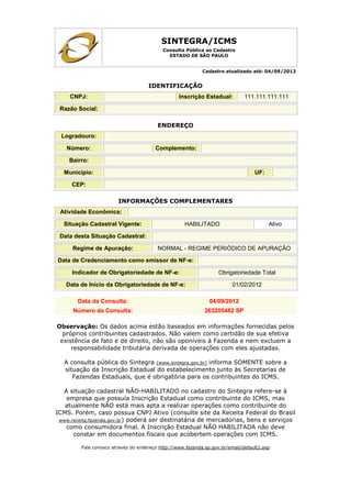 SINTEGRA/ICMS
Consulta Pública ao Cadastro
ESTADO DE SÃO PAULO
Cadastro atualizado até: 04/09/2012
IDENTIFICAÇÃO
CNPJ: Inscrição Estadual: 111.111.111.111
Razão Social:
ENDEREÇO
Logradouro:
Número: Complemento:
Bairro:
Município: UF:
CEP:
INFORMAÇÕES COMPLEMENTARES
Atividade Econômica:
Situação Cadastral Vigente: HABILITADO Ativo
Data desta Situação Cadastral:
Regime de Apuração: NORMAL - REGIME PERIÓDICO DE APURAÇÃO
Data de Credenciamento como emissor de NF-e:
Indicador de Obrigatoriedade de NF-e: Obrigatoriedade Total
Data de Início da Obrigatoriedade de NF-e: 01/02/2012
Data da Consulta: 04/09/2012
Número da Consulta: 263205482 SP
Observação: Os dados acima estão baseados em informações fornecidas pelos
próprios contribuintes cadastrados. Não valem como certidão de sua efetiva
existência de fato e de direito, não são oponíveis à Fazenda e nem excluem a
responsabilidade tributária derivada de operações com eles ajustadas.
A consulta pública do Sintegra (www.sintegra.gov.br) informa SOMENTE sobre a
situação da Inscrição Estadual do estabelecimento junto às Secretarias de
Fazendas Estaduais, que é obrigatória para os contribuintes do ICMS.
A situação cadastral NÃO-HABILITADO no cadastro do Sintegra refere-se à
empresa que possuía Inscrição Estadual como contribuinte do ICMS, mas
atualmente NÃO está mais apta a realizar operações como contribuinte do
ICMS. Porém, caso possua CNPJ Ativo (consulte site da Receita Federal do Brasil
www.receita.fazenda.gov.br) poderá ser destinatária de mercadorias, bens e serviços
como consumidora final. A Inscrição Estadual NÃO HABILITADA não deve
constar em documentos fiscais que acobertem operações com ICMS.
Fale conosco através do endereço http://www.fazenda.sp.gov.br/email/default2.asp
 