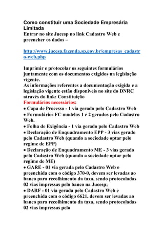 Como constituir uma Sociedade Empresária
Limitada
Entrar no site Jucesp no link Cadastro Web e
preencher os dados –
http://www.jucesp.fazenda.sp.gov.br/empresas_cadastr
o-web.php
Imprimir e protocolar os seguintes formulários
juntamente com os documentos exigidos na legislação
vigente.
As informações referentes a documentação exigida e a
legislação vigente estão disponíveis no site do DNRC
através do link: Constituição
Formulários necessários:
•••• Capa de Processo - 1 via gerado pelo Cadastro Web
•••• Formulários FC modelos 1 e 2 gerados pelo Cadastro
Web.
•••• Folha de Exigência - 1 via gerado pelo Cadastro Web
•••• Declaração de Enquadramento EPP - 3 vias gerado
pelo Cadastro Web (quando a sociedade optar pelo
regime de EPP)
•••• Declaração de Enquadramento ME - 3 vias gerado
pelo Cadastro Web (quando a sociedade optar pelo
regime de ME)
•••• GARE - 01 via gerada pelo Cadastro Web e
preenchida com o código 370-0, devem ser levadas ao
banco para recolhimento da taxa, sendo protocoladas
02 vias impressas pelo banco na Jucesp;
•••• DARF - 01 via gerada pelo Cadastro Web e
preenchida com o código 6621, devem ser levadas ao
banco para recolhimento da taxa, sendo protocoladas
02 vias impressas pelo
 