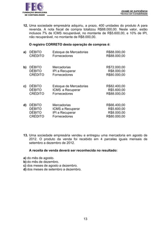 EXAME DE SUFICIÊNCIA
Técnico em Contabilidade
13
12. Uma sociedade empresária adquiriu, a prazo, 400 unidades do produto A para
revenda. A nota fiscal de compra totalizou R$88.000,00. Neste valor, estão
inclusos 7% de ICMS recuperável, no montante de R$5.600,00, e 10% de IPI,
não recuperável, no montante de R$8.000,00.
O registro CORRETO desta operação de compras é:
a) DÉBITO Estoque de Mercadorias R$88.000,00
CRÉDITO Fornecedores R$88.000,00
b) DÉBITO Mercadorias R$72.000,00
DÉBITO IPI a Recuperar R$8.000,00
CRÉDITO Fornecedores R$80.000,00
c) DÉBITO Estoque de Mercadorias R$82.400,00
DÉBITO ICMS a Recuperar R$5.600,00
CRÉDITO Fornecedores R$88.000,00
d) DÉBITO Mercadorias R$66.400,00
DÉBITO ICMS a Recuperar R$5.600,00
DÉBITO IPI a Recuperar R$8.000,00
CRÉDITO Fornecedores R$80.000,00
13. Uma sociedade empresária vendeu e entregou uma mercadoria em agosto de
2012. O produto da venda foi recebido em 4 parcelas iguais mensais de
setembro a dezembro de 2012.
A receita de venda deverá ser reconhecida no resultado:
a) do mês de agosto.
b) do mês de dezembro.
c) dos meses de agosto a dezembro.
d) dos meses de setembro a dezembro.
 