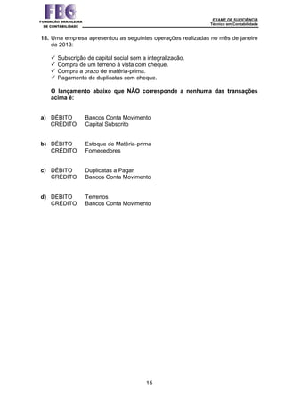 EXAME DE SUFICIÊNCIA
Técnico em Contabilidade
15
18. Uma empresa apresentou as seguintes operações realizadas no mês de janeiro
de 2013:
 Subscrição de capital social sem a integralização.
 Compra de um terreno à vista com cheque.
 Compra a prazo de matéria-prima.
 Pagamento de duplicatas com cheque.
O lançamento abaixo que NÃO corresponde a nenhuma das transações
acima é:
a) DÉBITO Bancos Conta Movimento
CRÉDITO Capital Subscrito
b) DÉBITO Estoque de Matéria-prima
CRÉDITO Fornecedores
c) DÉBITO Duplicatas a Pagar
CRÉDITO Bancos Conta Movimento
d) DÉBITO Terrenos
CRÉDITO Bancos Conta Movimento
 