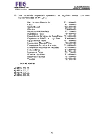 EXAME DE SUFICIÊNCIA
Técnico em Contabilidade
16
19. Uma sociedade empresária apresentou as seguintes contas com seus
respectivos saldos em 1º.1.2013.
Bancos conta Movimento R$120.000,00
Caixa R$75.000,00
Capital Social R$250.000,00
Clientes R$80.000,00
Depreciação Acumulada R$71.500,00
Duplicatas a Pagar R$68.000,00
Empréstimos Bancários de Curto Prazo R$130.000,00
Empréstimos BNDES de Longo Prazo R$60.000.00
Equipamentos Fabris R$110.000,00
Estoques de Matéria-Prima R$65.000,00
Estoques de Produtos Acabados R$189.000,00
Estoques de Produtos em Processo R$56.000,00
Fornecedores R$152.000,00
Impostos a Pagar R$17.500,00
Móveis e Utensílios R$35.000,00
Reservas de Lucros R$46.000,00
Veículos R$70.000,00
O total do Ativo é:
a) R$682.500,00.
b) R$728.500,00.
c) R$746.000,00.
d) R$800.000,00.
 
