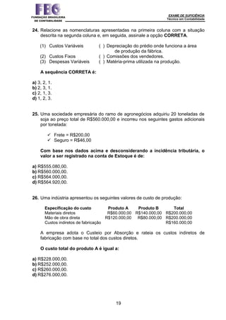 EXAME DE SUFICIÊNCIA
Técnico em Contabilidade
19
24. Relacione as nomenclaturas apresentadas na primeira coluna com a situação
descrita na segunda coluna e, em seguida, assinale a opção CORRETA.
(1) Custos Variáveis ( ) Depreciação do prédio onde funciona a área
de produção da fábrica.
(2) Custos Fixos ( ) Comissões dos vendedores.
(3) Despesas Variáveis ( ) Matéria-prima utilizada na produção.
A sequência CORRETA é:
a) 3, 2, 1.
b) 2, 3, 1.
c) 2, 1, 3.
d) 1, 2, 3.
25. Uma sociedade empresária do ramo de agronegócios adquiriu 20 toneladas de
soja ao preço total de R$560.000,00 e incorreu nos seguintes gastos adicionais
por tonelada:
 Frete = R$200,00
 Seguro = R$46,00
Com base nos dados acima e desconsiderando a incidência tributária, o
valor a ser registrado na conta de Estoque é de:
a) R$555.080,00.
b) R$560.000,00.
c) R$564.000,00.
d) R$564.920,00.
26. Uma indústria apresentou os seguintes valores de custo de produção:
Especificação do custo Produto A Produto B Total
Materiais diretos R$60.000,00 R$140.000,00 R$200.000,00
Mão de obra direta R$120.000,00 R$80.000,00 R$200.000,00
Custos indiretos de fabricação R$160.000,00
A empresa adota o Custeio por Absorção e rateia os custos indiretos de
fabricação com base no total dos custos diretos.
O custo total do produto A é igual a:
a) R$228.000,00.
b) R$252.000,00.
c) R$260.000,00.
d) R$276.000,00.
 