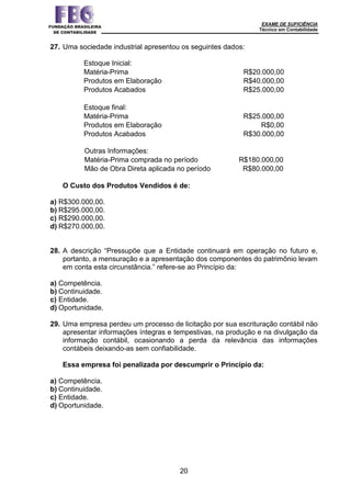 EXAME DE SUFICIÊNCIA
Técnico em Contabilidade
20
27. Uma sociedade industrial apresentou os seguintes dados:
Estoque Inicial:
Matéria-Prima R$20.000,00
Produtos em Elaboração R$40.000,00
Produtos Acabados R$25.000,00
Estoque final:
Matéria-Prima R$25.000,00
Produtos em Elaboração R$0,00
Produtos Acabados R$30.000,00
Outras Informações:
Matéria-Prima comprada no período R$180.000,00
Mão de Obra Direta aplicada no período R$80.000,00
O Custo dos Produtos Vendidos é de:
a) R$300.000,00.
b) R$295.000,00.
c) R$290.000,00.
d) R$270.000,00.
28. A descrição “Pressupõe que a Entidade continuará em operação no futuro e,
portanto, a mensuração e a apresentação dos componentes do patrimônio levam
em conta esta circunstância.” refere-se ao Princípio da:
a) Competência.
b) Continuidade.
c) Entidade.
d) Oportunidade.
29. Uma empresa perdeu um processo de licitação por sua escrituração contábil não
apresentar informações íntegras e tempestivas, na produção e na divulgação da
informação contábil, ocasionando a perda da relevância das informações
contábeis deixando-as sem confiabilidade.
Essa empresa foi penalizada por descumprir o Princípio da:
a) Competência.
b) Continuidade.
c) Entidade.
d) Oportunidade.
 