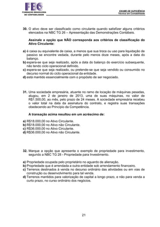 EXAME DE SUFICIÊNCIA
Técnico em Contabilidade
21
30. O ativo deve ser classificado como circulante quando satisfizer alguns critérios
elencados na NBC TG 26 – Apresentação das Demonstrações Contábeis.
Assinale a opção que NÃO corresponda aos critérios de classificação do
Ativo Circulante:
a) é caixa ou equivalente de caixa, a menos que sua troca ou uso para liquidação de
passivo se encontre vedada, durante pelo menos doze meses, após a data do
balanço.
b) espera-se que seja realizado, após a data do balanço do exercício subsequente,
não tendo ciclo operacional definido.
c) espera-se que seja realizado, ou pretende-se que seja vendido ou consumido no
decurso normal do ciclo operacional da entidade.
d) está mantido essencialmente com o propósito de ser negociado.
31. Uma sociedade empresária, atuante no ramo de locação de máquinas pesadas,
alugou, em 2 de janeiro de 2013, uma de suas máquinas, no valor de
R$1.500,00, ao mês, pelo prazo de 24 meses. A sociedade empresária recebeu
o valor total na data da assinatura do contrato, e registra suas transações
obedecendo ao Princípio da Competência.
A transação acima resultou em um acréscimo de:
a) R$18.000,00 no Ativo Circulante.
b) R$18.000,00 no Ativo não Circulante.
c) R$36.000,00 no Ativo Circulante.
d) R$36.000,00 no Ativo não Circulante.
32. Marque a opção que apresenta o exemplo de propriedade para investimento,
segundo a NBC TG 28 - Propriedade para Investimento.
a) Propriedade ocupada pelo proprietário no aguardo de alienação.
b) Propriedade que é arrendada a outra entidade sob arrendamento financeiro.
c) Terrenos destinados à venda no decurso ordinário das atividades ou em vias de
construção ou desenvolvimento para tal venda.
d) Terrenos mantidos para valorização de capital a longo prazo, e não para venda a
curto prazo, no curso ordinário dos negócios.
 