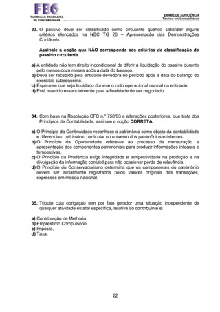 EXAME DE SUFICIÊNCIA
Técnico em Contabilidade
22
33. O passivo deve ser classificado como circulante quando satisfizer alguns
critérios elencados na NBC TG 26 – Apresentação das Demonstrações
Contábeis.
Assinale a opção que NÃO corresponda aos critérios de classificação do
passivo circulante.
a) A entidade não tem direito incondicional de diferir a liquidação do passivo durante
pelo menos doze meses após a data do balanço.
b) Deve ser recebido pela entidade devedora no período após a data do balanço do
exercício subsequente.
c) Espera-se que seja liquidado durante o ciclo operacional normal da entidade.
d) Está mantido essencialmente para a finalidade de ser negociado.
34. Com base na Resolução CFC n.º 750/93 e alterações posteriores, que trata dos
Princípios de Contabilidade, assinale a opção CORRETA:
a) O Princípio da Continuidade reconhece o patrimônio como objeto da contabilidade
e diferencia o patrimônio particular no universo dos patrimônios existentes.
b) O Princípio da Oportunidade refere-se ao processo de mensuração e
apresentação dos componentes patrimoniais para produzir informações íntegras e
tempestivas.
c) O Princípio da Prudência exige integridade e tempestividade na produção e na
divulgação da informação contábil para não ocasionar perda de relevância.
d) O Princípio do Conservadorismo determina que os componentes do patrimônio
devem ser inicialmente registrados pelos valores originais das transações,
expressos em moeda nacional.
35. Tributo cuja obrigação tem por fato gerador uma situação independente de
qualquer atividade estatal específica, relativa ao contribuinte é:
a) Contribuição de Melhoria.
b) Empréstimo Compulsório.
c) Imposto.
d) Taxa.
 