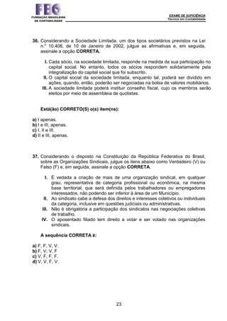 EXAME DE SUFICIÊNCIA
Técnico em Contabilidade
23
36. Considerando a Sociedade Limitada, um dos tipos societários previstos na Lei
n.o
10.406, de 10 de Janeiro de 2002, julgue as afirmativas e, em seguida,
assinale a opção CORRETA.
I. Cada sócio, na sociedade limitada, responde na medida da sua participação no
capital social. No entanto, todos os sócios respondem solidariamente pela
integralização do capital social que foi subscrito.
II. O capital social da sociedade limitada, enquanto tal, poderá ser dividido em
ações, quando, então, poderão ser negociadas na bolsa de valores mobiliários.
III. A sociedade limitada poderá instituir conselho fiscal, cujo os membros serão
eleitos por meio de assembleia de quotistas.
Está(ão) CORRETO(S) o(s) item(ns):
a) I apenas.
b) I e III, apenas.
c) I, II e III.
d) II e III, apenas.
37. Considerando o disposto na Constituição da República Federativa do Brasil,
sobre as Organizações Sindicais, julgue os itens abaixo como Verdadeiro (V) ou
Falso (F) e, em seguida, assinale a opção CORRETA.
I. É vedada a criação de mais de uma organização sindical, em qualquer
grau, representativa de categoria profissional ou econômica, na mesma
base territorial, que será definida pelos trabalhadores ou empregadores
interessados, não podendo ser inferior à área de um Município.
II. Ao sindicato cabe a defesa dos direitos e interesses coletivos ou individuais
da categoria, inclusive em questões judiciais ou administrativas.
III. Não é obrigatória a participação dos sindicatos nas negociações coletivas
de trabalho.
IV. O aposentado filiado tem direito a votar e ser votado nas organizações
sindicais.
A sequência CORRETA é:
a) F, F, V, V.
b) F, V, V, F
c) V, F, F, F.
d) V, V, F, V.
 