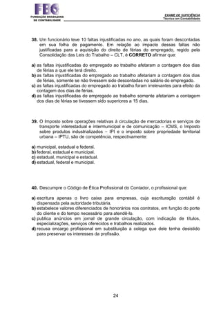 EXAME DE SUFICIÊNCIA
Técnico em Contabilidade
24
38. Um funcionário teve 10 faltas injustificadas no ano, as quais foram descontadas
em sua folha de pagamento. Em relação ao impacto dessas faltas não
justificadas para a aquisição do direito de férias do empregado, regido pela
Consolidação das Leis do Trabalho – CLT, é CORRETO afirmar que:
a) as faltas injustificadas do empregado ao trabalho afetaram a contagem dos dias
de férias a que ele terá direito.
b) as faltas injustificadas do empregado ao trabalho afetariam a contagem dos dias
de férias, somente se não tivessem sido descontadas no salário do empregado.
c) as faltas injustificadas do empregado ao trabalho foram irrelevantes para efeito da
contagem dos dias de férias.
d) as faltas injustificadas do empregado ao trabalho somente afetariam a contagem
dos dias de férias se tivessem sido superiores a 15 dias.
39. O Imposto sobre operações relativas à circulação de mercadorias e serviços de
transporte interestadual e intermunicipal e de comunicação – ICMS, o Imposto
sobre produtos industrializados – IPI e o imposto sobre propriedade territorial
urbana – IPTU, são de competência, respectivamente:
a) municipal, estadual e federal.
b) federal, estadual e municipal.
c) estadual, municipal e estadual.
d) estadual, federal e municipal.
40. Descumpre o Código de Ética Profissional do Contador, o profissional que:
a) escritura apenas o livro caixa para empresas, cuja escrituração contábil é
dispensada pela autoridade tributária.
b) estabelece valores diferenciados de honorários nos contratos, em função do porte
do cliente e do tempo necessário para atendê-lo.
c) publica anúncios em jornal de grande circulação, com indicação de títulos,
especializações, serviços oferecidos e trabalhos realizados.
d) recusa encargo profissional em substituição a colega que dele tenha desistido
para preservar os interesses da profissão.
 