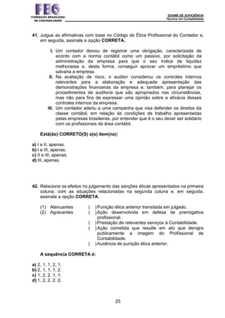 EXAME DE SUFICIÊNCIA
Técnico em Contabilidade
25
41. Julgue as afirmativas com base no Código de Ética Profissional do Contador e,
em seguida, assinale a opção CORRETA.
I. Um contador deixou de registrar uma obrigação, caracterizada de
acordo com a norma contábil como um passivo, por solicitação da
administração da empresa para que o seu índice de liquidez
melhorasse e, desta forma, conseguir aprovar um empréstimo que
salvaria a empresa.
II. Na avaliação de risco, o auditor considerou os controles internos
relevantes para a elaboração e adequada apresentação das
demonstrações financeiras da empresa e, também, para planejar os
procedimentos de auditoria que são apropriados nas circunstâncias,
mas não para fins de expressar uma opinião sobre a eficácia desses
controles internos da empresa.
III. Um contador aderiu a uma campanha que visa defender os direitos da
classe contábil, em relação às condições de trabalho apresentadas
pelas empresas brasileiras, por entender que é o seu dever ser solidário
com os profissionais da área contábil.
Está(ão) CORRETO(S) o(s) item(ns):
a) I e II, apenas.
b) I e III, apenas.
c) II e III, apenas.
d) III, apenas.
42. Relacione os efeitos no julgamento das sanções éticas apresentados na primeira
coluna, com as situações relacionadas na segunda coluna e, em seguida,
assinale a opção CORRETA.
(1) Atenuantes ( )Punição ética anterior transitada em julgado.
(2) Agravantes ( )Ação desenvolvida em defesa de prerrogativa
profissional.
( )Prestação de relevantes serviços à Contabilidade.
( )Ação cometida que resulte em ato que denigra
publicamente a imagem do Profissional de
Contabilidade.
( )Ausência de punição ética anterior.
A sequência CORRETA é:
a) 2, 1, 1, 2, 1.
b) 2, 1, 1, 1, 2.
c) 1, 2, 2. 1, 1.
d) 1, 2, 2, 2. 2.
 