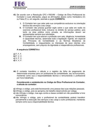 EXAME DE SUFICIÊNCIA
Técnico em Contabilidade
26
43. De acordo com a Resolução CFC n°803/96 – Código de Ética Profissional do
Contador e suas alterações, julgue as afirmações abaixo como Verdadeira (V)
ou Falsa (F) e, em seguida, assinale a opção CORRETA.
I. O Contador tem que zelar pela sua competência exclusiva na orientação
técnica dos serviços a seu cargo.
II. O Contador não precisa guardar sigilo sobre o que sabe em razão do
exercício profissional lícito, inclusive no âmbito do serviço público, pois
tanto na área pública como privada, as informações devem ser
apresentadas sempre que solicitadas.
III. O Contador tem que exercer a profissão com zelo, diligência, honestidade
e capacidade técnica, observada toda a legislação vigente, em especial
aos Princípios de Contabilidade e as Normas Brasileiras de
Contabilidade, e resguardados os interesses de seus clientes e/ou
empregadores, sem prejuízo da dignidade e independência profissionais.
A sequência CORRETA é:
a) F, F, F.
b) F, V, V.
c) V, F, V.
d) V, V, F.
44. O contador transferiu o cálculo e o registro da folha de pagamento de
determinada empresa para um profissional da contabilidade, seu ex-funcionário,
mantendo como sua a responsabilidade técnica e remunerando o profissional
por hora trabalhada.
Considerando o estabelecido no Código de Ética Profissional do Contador,
a atitude do contador:
a) infringiu o código, pois está favorecendo uma pessoa das suas relações pessoais.
b) infringiu o código, pois se apropriou de trabalho desenvolvido por colega.
c) não infringiu o código, mas agiu contra a classe contábil em não possibilitar a livre
concorrência.
d) não infringiu o código, pois o profissional da contabilidade poderá transferir
parcialmente a execução dos serviços a seu cargo a outro profissional, mantendo
sempre como sua a responsabilidade técnica.
 