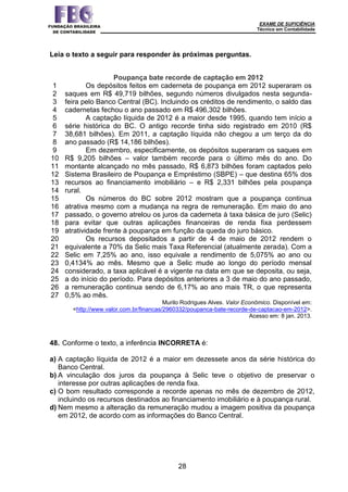EXAME DE SUFICIÊNCIA
Técnico em Contabilidade
28
Leia o texto a seguir para responder às próximas perguntas.
1
2
3
4
5
6
7
8
9
10
11
12
13
14
15
16
17
18
19
20
21
22
23
24
25
26
27
Poupança bate recorde de captação em 2012
Os depósitos feitos em caderneta de poupança em 2012 superaram os
saques em R$ 49,719 bilhões, segundo números divulgados nesta segunda-
feira pelo Banco Central (BC). Incluindo os créditos de rendimento, o saldo das
cadernetas fechou o ano passado em R$ 496,302 bilhões.
A captação líquida de 2012 é a maior desde 1995, quando tem início a
série histórica do BC. O antigo recorde tinha sido registrado em 2010 (R$
38,681 bilhões). Em 2011, a captação líquida não chegou a um terço da do
ano passado (R$ 14,186 bilhões).
Em dezembro, especificamente, os depósitos superaram os saques em
R$ 9,205 bilhões – valor também recorde para o último mês do ano. Do
montante alcançado no mês passado, R$ 6,873 bilhões foram captados pelo
Sistema Brasileiro de Poupança e Empréstimo (SBPE) – que destina 65% dos
recursos ao financiamento imobiliário – e R$ 2,331 bilhões pela poupança
rural.
Os números do BC sobre 2012 mostram que a poupança continua
atrativa mesmo com a mudança na regra de remuneração. Em maio do ano
passado, o governo atrelou os juros da caderneta à taxa básica de juro (Selic)
para evitar que outras aplicações financeiras de renda fixa perdessem
atratividade frente à poupança em função da queda do juro básico.
Os recursos depositados a partir de 4 de maio de 2012 rendem o
equivalente a 70% da Selic mais Taxa Referencial (atualmente zerada). Com a
Selic em 7,25% ao ano, isso equivale a rendimento de 5,075% ao ano ou
0,4134% ao mês. Mesmo que a Selic mude ao longo do período mensal
considerado, a taxa aplicável é a vigente na data em que se deposita, ou seja,
a do início do período. Para depósitos anteriores a 3 de maio do ano passado,
a remuneração continua sendo de 6,17% ao ano mais TR, o que representa
0,5% ao mês.
Murilo Rodrigues Alves. Valor Econômico. Disponível em:
<http://www.valor.com.br/financas/2960332/poupanca-bate-recorde-de-captacao-em-2012>.
Acesso em: 8 jan. 2013.
48. Conforme o texto, a inferência INCORRETA é:
a) A captação líquida de 2012 é a maior em dezessete anos da série histórica do
Banco Central.
b) A vinculação dos juros da poupança à Selic teve o objetivo de preservar o
interesse por outras aplicações de renda fixa.
c) O bom resultado corresponde a recorde apenas no mês de dezembro de 2012,
incluindo os recursos destinados ao financiamento imobiliário e à poupança rural.
d) Nem mesmo a alteração da remuneração mudou a imagem positiva da poupança
em 2012, de acordo com as informações do Banco Central.
 