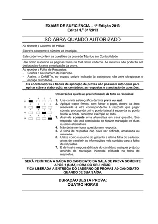 EXAME DE SUFICIÊNCIA – 1ª Edição 2013
Edital N.o
01/2013
SÓ ABRA QUANDO AUTORIZADO
Ao receber o Caderno de Prova:
Escreva seu nome e número de inscrição.
Este caderno contém as questões da prova de Técnico em Contabilidade.
Use como rascunho as páginas finais no final deste caderno. As mesmas não poderão ser
destacadas durante a realização da prova.
Ao receber a Folha de Respostas:
- Confira o seu número de inscrição.
- Assine, à CANETA, no espaço próprio indicado (a assinatura não deve ultrapassar o
espaço delimitado).
Os coordenadores e fiscais de aplicação de provas não possuem autonomia para
opinar sobre a elaboração, os conteúdos, as respostas e a anulação de questões.
.01.
A B C D
Observações quanto ao preenchimento da folha de respostas:
1. Use caneta esferográfica de tinta preta ou azul.
2. Aplique traços firmes, sem forçar o papel, dentro da área
reservada à letra correspondente à resposta que julgar
correta, procurando unir o ponto lateral à esquerda ao ponto
lateral à direita, conforme exemplo ao lado.
3. Assinale somente uma alternativa em cada questão. Sua
resposta não será computada se houver marcação de duas
ou mais alternativas.
4. Não deixe nenhuma questão sem resposta.
5. A folha de respostas não deve ser dobrada, amassada ou
rasurada.
6. Utilize como rascunho do gabarito a última folha do caderno,
antes de transferir as informações nele contidas para a folha
de respostas.
7. É de inteira responsabilidade do candidato qualquer prejuízo
advindo de marcação incorreta efetuada na folha de
respostas.
.02.
A B C D
.03.
A B C D
.04.
A B C D
SERÁ PERMITIDA A SAÍDA DO CANDIDATO DA SALA DE PROVA SOMENTE
APÓS 1 (UMA) HORA DO SEU INÍCIO.
FICA LIBERADA A ENTREGA DO CADERNO DE PROVAS AO CANDIDATO
QUANDO DE SUA SAÍDA.
DURAÇÃO DESTA PROVA:
QUATRO HORAS
 