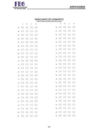 EXAME DE SUFICIÊNCIA
Técnico em Contabilidade
31
A B C D
.01.
.02. A B C D
.03. A B C D
.04. A B C D
.05. A B C D
.06. A B C D
.07. A B C D
.08. A B C D
.09. A B C D
.10. A B C D
.11. A B C D
.12. A B C D
.13. A B C D
.14. A B C D
.15. A B C D
.16. A B C D
.17. A B C D
.18. A B C D
.19. A B C D
.20. A B C D
.21. A B C D
.22. A B C D
.23. A B C D
.24. A B C D
25. A B C D
A B C D
.26.
.27. A B C D
.28. A B C D
.29. A B C D
.30. A B C D
.31. A B C D
.32. A B C D
.33. A B C D
.34. A B C D
.35. A B C D
.36. A B C D
.37. A B C D
.38. A B C D
.39. A B C D
.40. A B C D
.41. A B C D
.42. A B C D
.43. A B C D
.44. A B C D
.45. A B C D
.46. A B C D
.47. A B C D
.48. A B C D
.49. A B C D
.50. A B C
RASCUNHO DO GABARITO
ESTA PÁGINA PODERÁ SER DESTACADA
 