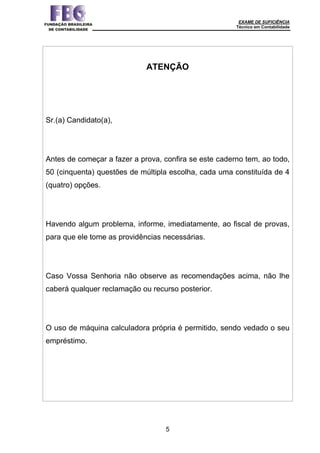 EXAME DE SUFICIÊNCIA
Técnico em Contabilidade
5
ATENÇÃO
Sr.(a) Candidato(a),
Antes de começar a fazer a prova, confira se este caderno tem, ao todo,
50 (cinquenta) questões de múltipla escolha, cada uma constituída de 4
(quatro) opções.
Havendo algum problema, informe, imediatamente, ao fiscal de provas,
para que ele tome as providências necessárias.
Caso Vossa Senhoria não observe as recomendações acima, não lhe
caberá qualquer reclamação ou recurso posterior.
O uso de máquina calculadora própria é permitido, sendo vedado o seu
empréstimo.
 