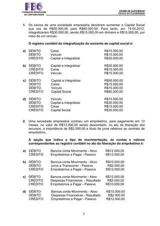 EXAME DE SUFICIÊNCIA
Técnico em Contabilidade
7
1. Os sócios de uma sociedade empresária decidiram aumentar o Capital Social
que era de R$50.000,00 para R$80.000,00. Para tanto, em 14.05.2012,
integralizaram R$30.000,00, sendo R$15.000,00 em dinheiro e R$15.000,00, por
meio de um veículo.
O registro contábil da integralização do aumento de capital social é:
a) DÉBITO Caixa R$15.000,00
DÉBITO Veículo R$15.000,00
CRÉDITO Capital a Integralizar R$30.000,00
b) DÉBITO Capital a Integralizar R$30.000,00
CRÉDITO Caixa R$15.000,00
CRÉDITO Veículo R$15.000,00
c) DÉBITO Capital a Integralizar R$50.000,00
DÉBITO Caixa R$15.000,00
DÉBITO Veículo R$15.000,00
CRÉDITO Capital Social R$80.000,00
d) DÉBITO Veículo R$15.000,00
DÉBITO Capital a Integralizar R$30.000,00
CRÉDITO Caixa R$15.000,00
CRÉDITO Capital Social R$30.000,00
2. Uma sociedade empresária contraiu um empréstimo, para pagamento em 12
meses, no valor de R$12.000,00 sendo descontado, no ato da liberação dos
recursos, a importância de R$2.000,00 a título de juros relativos ao contrato de
empréstimo.
A opção que indica o tipo de movimentação, as contas e valores
correspondentes ao registro contábil no ato da liberação do empréstimo é:
a) DÉBITO Bancos conta Movimento - Ativo R$12.000,00
CRÉDITO Empréstimos a Pagar - Passivo R$12.000,00
b) DÉBITO Bancos conta Movimento - Ativo R$10.000,00
DÉBITO Juros a Transcorrer - Passivo R$2.000,00
CRÉDITO Empréstimos a Pagar - Passivo R$12.000,00
c) DÉBITO Bancos conta Movimento - Ativo R$12.000,00
CRÉDITO Despesas Financeiras - Resultado R$2.000,00
CRÉDITO Empréstimos a Pagar - Passivo R$10.000,00
d) DÉBITO Bancos conta Movimento - Ativo R$10.000,00
DÉBITO Despesas Financeiras - Resultado R$2.000,00
CRÉDITO Empréstimos a Pagar - Passivo R$12.000,00
 