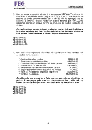 EXAME DE SUFICIÊNCIA
Técnico em Contabilidade
8
3. Uma sociedade empresária adquiriu dois terrenos por R$50.000,00 cada um. Na
transação, a sociedade emitiu cheque de 20% e aceitou uma duplicata do
restante da dívida com vencimento para o fim do mês da operação. No dia
seguinte, a empresa aceitou vender um desses terrenos por R$60.000,00,
recebendo apenas um cheque de 40% e a promessa de receber o restante em
45 dias.
Contabilizando-se as operações de aquisição, venda e baixa do imobilizado
indicadas, sem levar em conta quaisquer implicações de ordem tributária e
sem ajustes a valor presente, o ativo da empresa aumentará em:
a) R$10.000,00.
b) R$40.000,00.
c) R$90.000,00.
d) R$110.000,00.
4. Uma sociedade empresária apresentou os seguintes dados relacionados com
operações de mercadorias:
 Abatimentos sobre vendas R$1.600,00
 Custo das mercadorias vendidas R$90.700,00
 Custo total das mercadorias devolvidas no período R$2.000,00
 Estoque inicial de mercadorias R$25.000,00
 Fretes sobre mercadorias adquiridas no período R$500,00
 Seguro sobre mercadorias adquiridas no período R$200,00
 Valor das mercadorias adquiridas no período R$85.000,00
 Venda de mercadorias R$120.000,00
Considerando que o seguro e o frete sobre as mercadorias adquiridas no
período foram pagos pela empresa compradora e desconsiderando os
efeitos tributários das operações, o Estoque Final de Mercadorias é de:
a) R$16.400,00.
b) R$18.000,00.
c) R$18.400,00.
d) R$20.600,00.
 