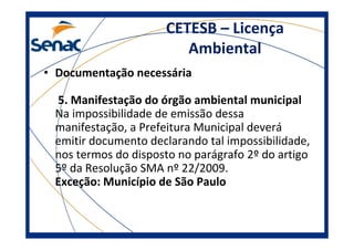 CETESB – Licença
Ambiental
• Documentação necessária
5. Manifestação do órgão ambiental municipal
Na impossibilidade de emissão dessa
manifestação, a Prefeitura Municipal deverá
emitir documento declarando tal impossibilidade,
nos termos do disposto no parágrafo 2º do artigo
5º da Resolução SMA nº 22/2009.
Exceção: Município de São Paulo
 