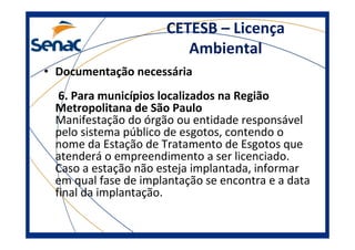 CETESB – Licença
Ambiental
• Documentação necessária
6. Para municípios localizados na Região
Metropolitana de São Paulo
Manifestação do órgão ou entidade responsável
pelo sistema público de esgotos, contendo o
nome da Estação de Tratamento de Esgotos que
atenderá o empreendimento a ser licenciado.
Caso a estação não esteja implantada, informar
em qual fase de implantação se encontra e a data
final da implantação.
 