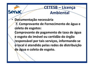 CETESB – Licença
Ambiental
• Documentação necessária
7. Comprovante de Fornecimento de água e
coleta de esgotos:
Comprovante de pagamento de taxa de água
e esgoto do imóvel ou certidão do órgão
responsável por tais serviços, informando se
o local é atendido pelas redes de distribuição
de água e coleta de esgoto.
 