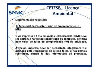 CETESB – Licença
Ambiental
• Documentação necessária
•
8. Memorial de Caracterização do Empreendimento –
MCE
• 1 via impressa e 1 via em meio eletrônico (CD-ROM) Deve
ser entregue na versão simplificada ou completa, definida
pelo valor do fator de complexidade (W) da atividade.
• A versão impressa deve ser preenchida integralmente e
assinada pelo responsável na última folha, e nas demais
rubricadas, dando fé das informações ali prestadas.
 