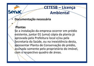 CETESB – Licença
Ambiental
• Documentação necessária
•
Plantas
Se a instalação da empresa ocorrer em prédio
existente, juntar 01 (uma) cópia da planta já
aprovada pela Prefeitura local e/ou pela
Secretaria da Saúde, ou na inexistência desta,
apresentar Planta de Conservação do prédio,
assinada somente pelo proprietário do imóvel,
com o respectivo quadro de áreas.
 