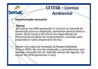 CETESB – Licença
Ambiental
• Documentação necessária
•
Plantas
(Se estiver em APM apresentar 2 vias) Em se tratando de
construção nova ou ampliação, apresentar plantas baixas e
cortes, de 01 (uma) a 05 (cinco) vias dependendo do
interesse/necessidade do empreendedor, assinadas pelo
proprietário e pelo responsável técnico.
• Anexar uma cópia da Anotação de Responsabilidade
Técnica (ART). No caso de ampliação, o procedimento será
análogo, devendo isto ser indicado através de legenda. (Se
estiver em APM apresentar 2 vias)
 