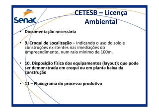 CETESB – Licença
Ambiental
• Documentação necessária
• 9. Croqui de Localização – Indicando o uso do solo e
construções existentes nas imediações do
empreendimento, num raio mínimo de 100m.
• 10. Disposição física dos equipamentos (layout); que pode
ser demonstrada em croqui ou em planta baixa da
construção
• 11 – Fluxograma do processo produtivo
 