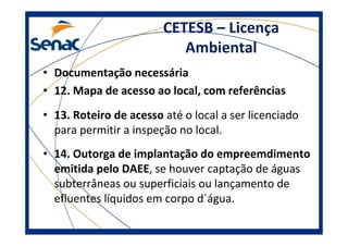 CETESB – Licença
Ambiental
• Documentação necessária
• 12. Mapa de acesso ao local, com referências
• 13. Roteiro de acesso até o local a ser licenciado
para permitir a inspeção no local.
• 14. Outorga de implantação do empreemdimento
emitida pelo DAEE, se houver captação de águas
subterrâneas ou superficiais ou lançamento de
efluentes líquidos em corpo d´água.
 