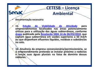 CETESB – Licença
Ambiental
• Documentação necessária
• 15. Estudo de Viabilidade de Atividade para
empreendimentos localizados nas áreas potencialmente
críticas para a utilização das águas subterrâneas, conforme
mapa publicado pela Resolução SMA 14 de 06/03/2010, que
captam água subterrânea em vazões superiores a 50 m3/h
ou que disponham efluentes líquidos, resíduos e substâncias
no solo.
• 16. Anuência da empresa concessionária/permissionária, se
o empreendimento pretenda se instalar próximo a rodovias
e lançar suas águas pluviais na faixa de domínio dessas
rodovias.
 