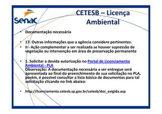 CETESB – Licença
Ambiental
• Documentação necessária
• 17. Outras informações que a agência considere pertinentes.
• II - Ação complementar a ser realizada se houver supressão de
vegetação ou intervenção em área de preservação permanente
• 1. Solicitar a devida autorização no Portal de Licenciamento
Ambiental - PLA
Observação: A documentação necessária a ser entregue será
apresentada ao final do preenchimento de sua solicitação no PLA,
porém, é possível consultar a lista básica de documentos para tal
solicitação clicando no link abaixo:
• http://licenciamento.cetesb.sp.gov.br/cetesb/doc_exigida.asp
 