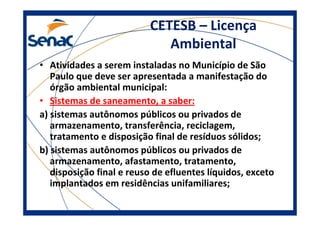CETESB – Licença
Ambiental
• Atividades a serem instaladas no Município de São
Paulo que deve ser apresentada a manifestação do
órgão ambiental municipal:
• Sistemas de saneamento, a saber:
a) sistemas autônomos públicos ou privados de
armazenamento, transferência, reciclagem,
tratamento e disposição final de resíduos sólidos;
b) sistemas autônomos públicos ou privados de
armazenamento, afastamento, tratamento,
disposição final e reuso de efluentes líquidos, exceto
implantados em residências unifamiliares;
 