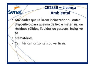 CETESB – Licença
Ambiental
• Atividades que utilizem incinerador ou outro
dispositivo para queima de lixo e materiais, ou
resíduos sólidos, líquidos ou gasosos, inclusive
os
• crematórios;
• Cemitérios horizontais ou verticais;
 