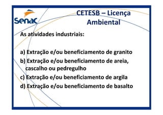 CETESB – Licença
Ambiental
As atividades industriais:
a) Extração e/ou beneficiamento de granito
b) Extração e/ou beneficiamento de areia,
cascalho ou pedregulho
c) Extração e/ou beneficiamento de argila
d) Extração e/ou beneficiamento de basalto
 