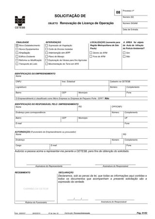 Cód.: S500V07 26/03/2010 Nº de Vias: 02 Distribuição: Processo/Interessado Pág. 01/02
Processo nº
08
SOLICITAÇÃO DE Número SD
Número SIGAM
Data de Entrada
OBJETO Renovação de Licença de Operação
FINALIDADE INTERVENÇÃO LOCALIZAÇÃO (somente para A ÁREA foi objeto
Novo Estabelecimento Supressão de Vegetação Região Metropolitana de São de Auto de Infração
Novos Equipamentos Corte de Árvores Isoladas Paulo) da Polícia Ambiental?
Ampliação Intervenção em APP Dentro de APM Sim
Edifício Existente Plano de Manejo Fora de APM Não
Reforma ou Modificação Exploração de Várzea para fins Agrícolas
Transporte de Lodo Movimentação de Terra em APA
IDENTIFICAÇÃO DO EMPREENDIMENTO
Nome
CNPJ Insc. Estadual Cadastro na CETESB
Logradouro Número Complemento
Bairro CEP Município Fone
O Empreendimento é classificado como Micro Empresa ou Empresa de Pequeno Porte - EPP? Não
IDENTIFICAÇÃO DO RESPONSÁVEL PELO EMPREENDIMENTO
Nome RG CPF/CNPJ
Endereço para correspondência Número Complemento
Bairro CEP Município UF
E-mail Fone
AUTORIZAÇÃO (Funcionário do Empreendimento ou procurador)
Nome RG
Endereço Número Complemento
Cargo E-mail Fone
Autorizo a pessoa acima a representar-me perante a CETESB, para fins de obtenção do solicitado.
__________________________________
Assinatura do Representante
_______________________________
Assinatura do Responsável
RECEBIMENTO DECLARAÇÃO
CARIMBO DA CETESB
______________________________
Rubrica do Funcionário
Declaramos, sob as penas da lei, que todas as informações aqui contidas e
todos os documentos que acompanham a presente solicitação são a
expressão da verdade.
_____/_____/_____ ______________________________
Assinatura do Responsável
 