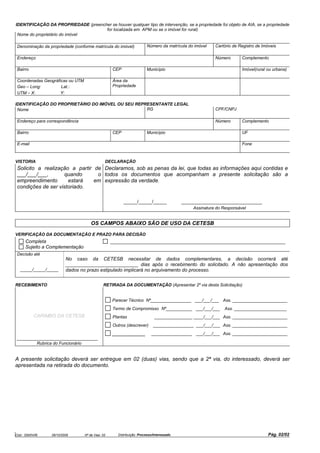 Cód.: S500V06 28/10/2009 Nº de Vias: 02 Distribuição: Processo/Interessado Pág. 02/02
IDENTIFICAÇÃO DA PROPRIEDADE (preencher se houver qualquer tipo de intervenção, se a propriedade foi objeto de AIA, se a propriedade
for localizada em APM ou se o imóvel for rural)
Nome do proprietário do imóvel
Denominação da propriedade (conforme matrícula do imóvel) Número da matrícula do imóvel Cartório de Registro de Imóveis
Endereço Número Complemento
Bairro CEP Município Imóvel(rural ou urbana)
Coordenadas Geográficas ou UTM
Geo – Long: Lat.:
UTM – X: Y:
Área da
Propriedade
IDENTIFICAÇÃO DO PROPRIETÁRIO DO IMÓVEL OU SEU REPRESENTANTE LEGAL
Nome RG CPF/CNPJ
Endereço para correspondência Número Complemento
Bairro CEP Município UF
E-mail Fone
VISTORIA DECLARAÇÃO
Solicito a realização a partir de
___/___/___, quando o
empreendimento estará em
condições de ser vistoriado.
Declaramos, sob as penas da lei, que todas as informações aqui contidas e
todos os documentos que acompanham a presente solicitação são a
expressão da verdade.
_____/_____/_____ ______________________________
Assinatura do Responsável
OS CAMPOS ABAIXO SÃO DE USO DA CETESB
VERIFICAÇÃO DA DOCUMENTAÇÃO E PRAZO PARA DECISÃO
Completa _________________________________________________________________
Sujeito a Complementação
Decisão até
_____/_____/_____
No caso da CETESB necessitar de dados complementares, a decisão ocorrerá até
___________________________ dias após o recebimento do solicitado. A não apresentação dos
dados no prazo estipulado implicará no arquivamento do processo.
RECEBIMENTO RETIRADA DA DOCUMENTAÇÃO (Apresentar 2º via desta Solicitação)
CARIMBO DA CETESB
______________________________
Rubrica do Funcionário
Parecer Técnico Nº_________________ ___/___/___ Ass. _______________________
Termo de Compromisso Nº___________ ___/___/___ Ass. ______________________
Plantas ________________ ____/___/___ Ass. _______________________
Outros (descrever) _________________ ___/___/___ Ass. _______________________
___________ _________________ ___/___/___ Ass. _______________________
A presente solicitação deverá ser entregue em 02 (duas) vias, sendo que a 2ª via, do interessado, deverá ser
apresentada na retirada do documento.
 