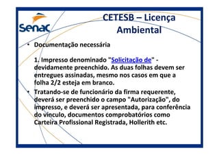 CETESB – Licença
Ambiental
• Documentação necessária
1. Impresso denominado "Solicitação de" -
devidamente preenchido. As duas folhas devem ser
entregues assinadas, mesmo nos casos em que a
folha 2/2 esteja em branco.
• Tratando-se de funcionário da firma requerente,
deverá ser preenchido o campo "Autorização", do
impresso, e deverá ser apresentada, para conferência
do vínculo, documentos comprobatórios como
Carteira Profissional Registrada, Hollerith etc.
 