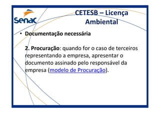 CETESB – Licença
Ambiental
• Documentação necessária
2. Procuração: quando for o caso de terceiros
representando a empresa, apresentar o
documento assinado pelo responsável da
empresa (modelo de Procuração).
 
