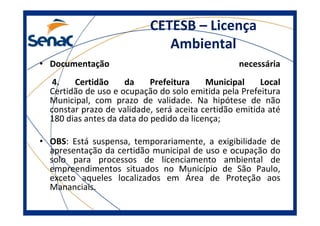 CETESB – Licença
Ambiental
• Documentação necessária
4. Certidão da Prefeitura Municipal Local
Certidão de uso e ocupação do solo emitida pela Prefeitura
Municipal, com prazo de validade. Na hipótese de não
constar prazo de validade, será aceita certidão emitida até
180 dias antes da data do pedido da licença;
• OBS: Está suspensa, temporariamente, a exigibilidade de
apresentação da certidão municipal de uso e ocupação do
solo para processos de licenciamento ambiental de
empreendimentos situados no Município de São Paulo,
exceto aqueles localizados em Área de Proteção aos
Mananciais.
 
