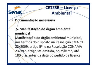 CETESB – Licença
Ambiental
• Documentação necessária
5. Manifestação do órgão ambiental
municipal
Manifestação do órgão ambiental municipal,
nos termos do disposto na Resolução SMA nº
22/2009, artigo 5º, e na Resolução CONAMA
237/97, artigo 5º, emitida, no máximo, até
180 dias antes da data do pedido de licença.
 