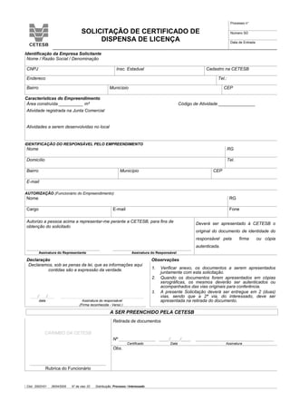 Cód.: S502V01 28/04/2005 N° de vias: 02 Distribuição: Processo / Interessado
SOLICITAÇÃO DE CERTIFICADO DE
DISPENSA DE LICENÇA
Processo n°
Número SD
Data de Entrada
Identificação da Empresa Solicitante
Nome / Razão Social / Denominação
CNPJ Insc. Estadual Cadastro na CETESB
Endereço Tel.:
Bairro Município CEP
Características do Empreendimento
Área construída __________ m² Código de Atividade _______________
Atividade registrada na Junta Comercial
Atividades a serem desenvolvidas no local
IDENTIFICAÇÃO DO RESPONSÁVEL PELO EMPREENDIMENTO
Nome RG
Domicílio Tel.
Bairro Município CEP
E-mail
AUTORIZAÇÃO (Funcionário do Empreendimento)
Nome RG
Cargo E-mail Fone
Autorizo a pessoa acima a representar-me perante a CETESB, para fins de
obtenção do solicitado
______________________________ ________________________________
Assinatura do Representante Assinatura do Responsável
Deverá ser apresentado à CETESB o
original do documento de identidade do
responsável pela firma ou cópia
autenticada.
Declaração Observações
Declaramos, sob as penas da lei, que as informações aqui
contidas são a expressão da verdade.
___/___/___ __________________________________
1. Verificar anexo, os documentos a serem apresentados
juntamente com esta solicitação.
2. Quando os documentos forem apresentados em cópias
xerográficas, os mesmos deverão ser autenticados ou
acompanhados das vias originais para conferência.
3. A presente Solicitação deverá ser entregue em 2 (duas)
vias, sendo que a 2ª via, do interessado, deve ser
apresentada na retirada do documento.data Assinatura do responsável
(Firma reconhecida - Verso )
A SER PREENCHIDO PELA CETESB
CARIMBO DA CETESB
_______________________________
Rubrica do Funcionário
Retirada de documentos
Nº _______________ ____/____/____ ________________________________
Certificado Data Assinatura
Obs.
 