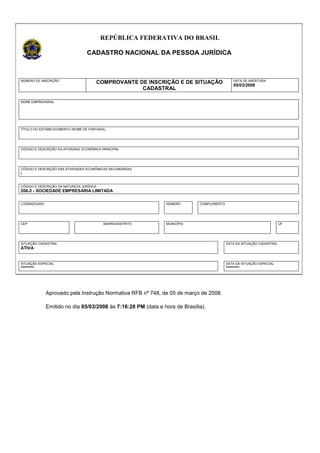 REPÚBLICA FEDERATIVA DO BRASIL
CADASTRO NACIONAL DA PESSOA JURÍDICA
NÚMERO DE INSCRIÇÃO
COMPROVANTE DE INSCRIÇÃO E DE SITUAÇÃO
CADASTRAL
DATA DE ABERTURA
05/03/2008
NOME EMPRESARIAL
TÍTULO DO ESTABELECIMENTO (NOME DE FANTASIA)
CÓDIGO E DESCRIÇÃO DA ATIVIDADE ECONÔMICA PRINCIPAL
CÓDIGO E DESCRIÇÃO DAS ATIVIDADES ECONÔMICAS SECUNDÁRIAS
l
CÓDIGO E DESCRIÇÃO DA NATUREZA JURÍDICA
206-2 - SOCIEDADE EMPRESARIA LIMITADA
LOGRADOURO NÚMERO COMPLEMENTO
CEP BAIRRO/DISTRITO MUNICÍPIO UF
SITUAÇÃO CADASTRAL
ATIVA
DATA DA SITUAÇÃO CADASTRAL
SITUAÇÃO ESPECIAL
********
DATA DA SITUAÇÃO ESPECIAL
********
Aprovado pela Instrução Normativa RFB nº 748, de 05 de março de 2008.
Emitido no dia 05/03/2008 às 7:16:28 PM (data e hora de Brasília).
 