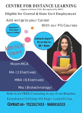 CENTRE FOR DISTANCE LEARNING
(Approved from UGC, Recognised by DEC)
Eligible for Central & State Govt Em ploym ent
Add wings to your Career
With our P G Courses
MBA (6 Electives)
MA (2 Electives)
Msc (Biotechnology)
Mcom-MCA
Admission
Open
Attention!!!
“PUC/ SSLC
Pass or Failed”
Lookingfor Degree???
Wecan HelpYou
BA• Bcom
Walk-In for FREE Counseling in any of our Branches
7022617453 • 9686916333
B a n a s h a n k a r i 3 r d S t a g e • R R N a g a r • J a la h a lli C r o s s
Contactus-
 